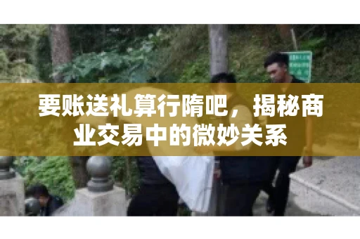 要账送礼算行隋吧,揭秘商业交易中的微妙关系 要账送礼算行隋吧,揭秘商业交易中的微妙关系