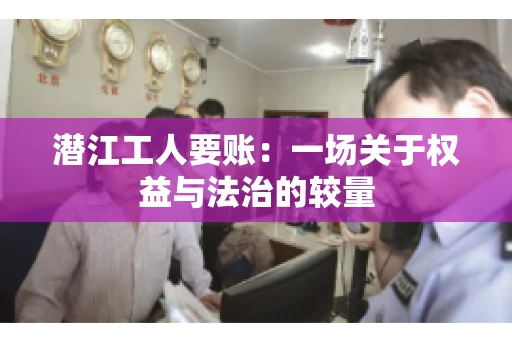 潜江工人要账:一场关于权益与法治的较量 潜江工人要账:一场关于权益与法治的较量